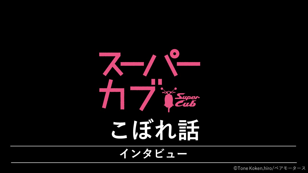 『スーパーカブ』 インタビューシリーズ　こぼれ話